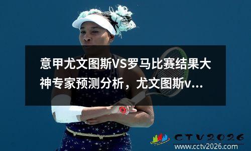 意甲尤文图斯VS罗马比赛结果大神专家预测分析，尤文图斯vs罗马首发名单