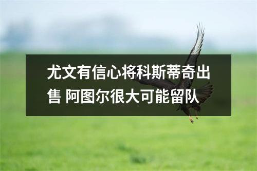 尤文有信心将科斯蒂奇出售 阿图尔很大可能留队