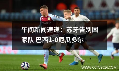 午间新闻速递：苏牙告别国家队 巴西1-0厄瓜多尔
