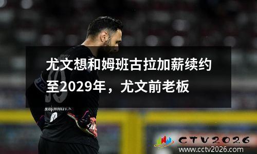 尤文想和姆班古拉加薪续约至2029年，尤文前老板
