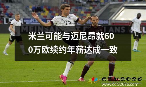 米兰可能与迈尼昂就600万欧续约年薪达成一致
