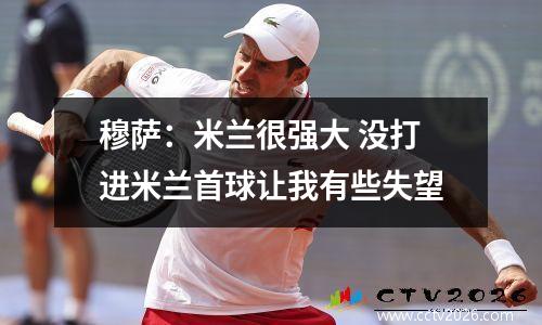 穆萨：米兰很强大 没打进米兰首球让我有些失望