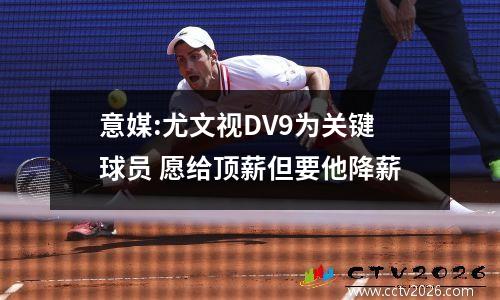 意媒:尤文视DV9为关键球员 愿给顶薪但要他降薪