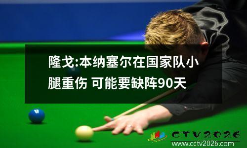 隆戈:本纳塞尔在国家队小腿重伤 可能要缺阵90天