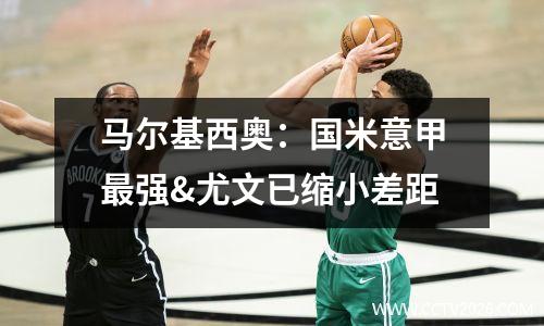 马尔基西奥：国米意甲最强&尤文已缩小差距