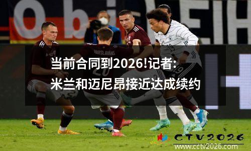 当前合同到2026!记者:米兰和迈尼昂接近达成续约
