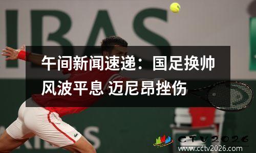 午间新闻速递：国足换帅风波平息 迈尼昂挫伤