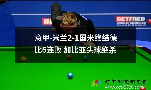 意甲-米兰2-1国米终结德比6连败 加比亚头球绝杀
