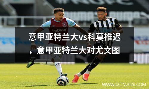 意甲亚特兰大vs科莫推迟，意甲亚特兰大对尤文图