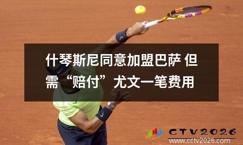 什琴斯尼同意加盟巴萨 但需“赔付”尤文一笔费用