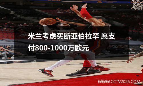 米兰考虑买断亚伯拉罕 愿支付800-1000万欧元