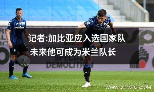 记者:加比亚应入选国家队 未来他可成为米兰队长