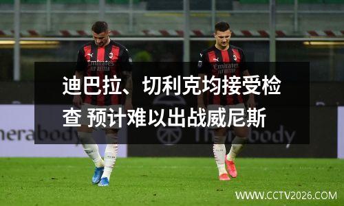 迪巴拉、切利克均接受检查 预计难以出战威尼斯