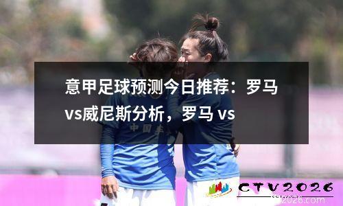意甲足球预测今日推荐：罗马vs威尼斯分析，罗马 vs