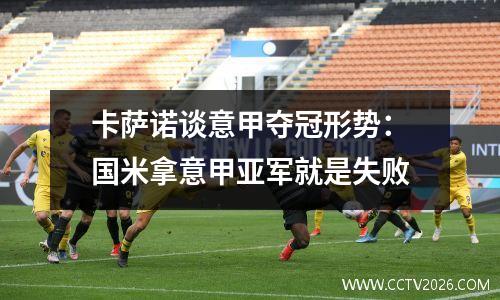 卡萨诺谈意甲夺冠形势：国米拿意甲亚军就是失败