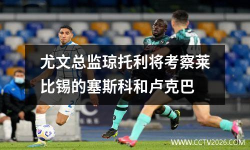 尤文总监琼托利将考察莱比锡的塞斯科和卢克巴