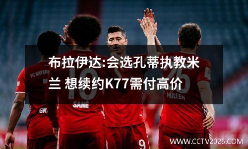 布拉伊达:会选孔蒂执教米兰 想续约K77需付高价