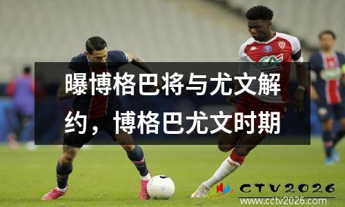 曝博格巴将与尤文解约，博格巴尤文时期