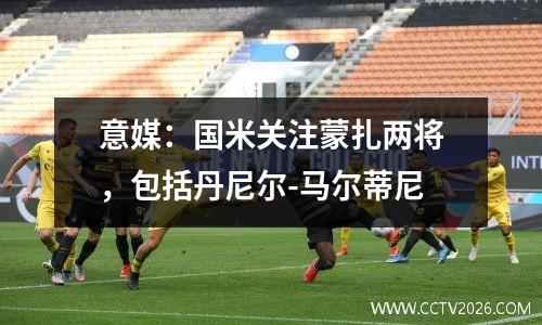 意媒：国米关注蒙扎两将，包括丹尼尔-马尔蒂尼