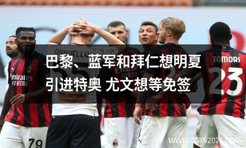 巴黎、蓝军和拜仁想明夏引进特奥 尤文想等免签