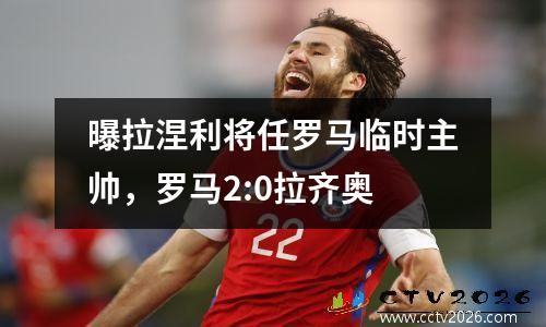 曝拉涅利将任罗马临时主帅，罗马2:0拉齐奥