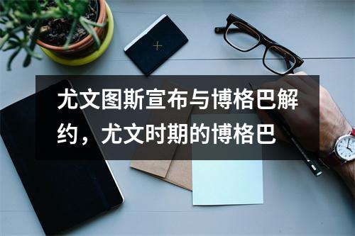 尤文图斯宣布与博格巴解约，尤文时期的博格巴