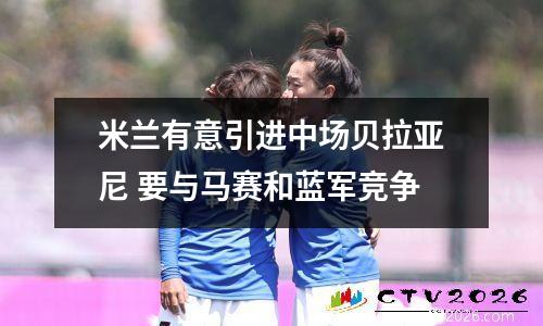 米兰有意引进中场贝拉亚尼 要与马赛和蓝军竞争
