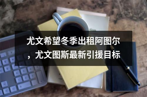 尤文希望冬季出租阿图尔，尤文图斯最新引援目标
