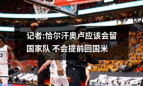 记者:恰尔汗奥卢应该会留国家队 不会提前回国米