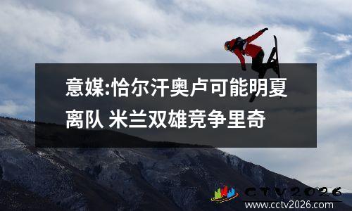 意媒:恰尔汗奥卢可能明夏离队 米兰双雄竞争里奇