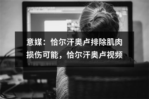意媒：恰尔汗奥卢排除肌肉损伤可能，恰尔汗奥卢视频