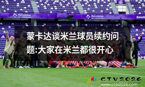蒙卡达谈米兰球员续约问题:大家在米兰都很开心