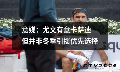 意媒：尤文有意卡萨迪 但并非冬季引援优先选择