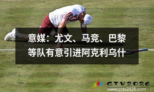 意媒：尤文、马竞、巴黎等队有意引进阿克利乌什