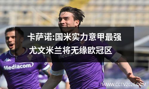 卡萨诺:国米实力意甲最强 尤文米兰将无缘欧冠区