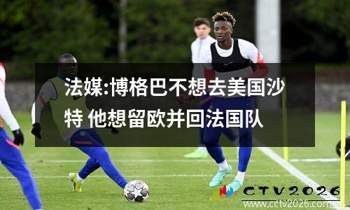 法媒:博格巴不想去美国沙特 他想留欧并回法国队