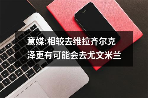 意媒:相较去维拉齐尔克泽更有可能会去尤文米兰