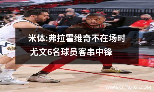 米体:弗拉霍维奇不在场时 尤文6名球员客串中锋