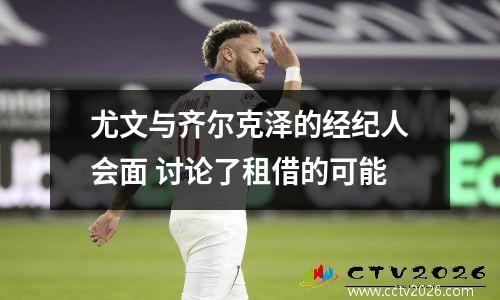 尤文与齐尔克泽的经纪人会面 讨论了租借的可能