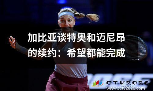加比亚谈特奥和迈尼昂的续约：希望都能完成