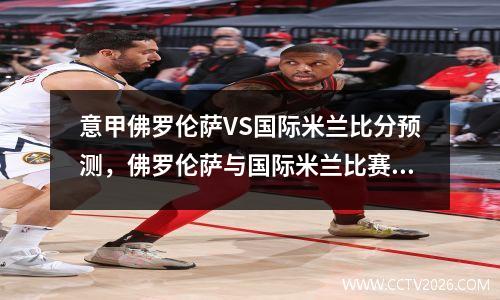 意甲佛罗伦萨VS国际米兰比分预测，佛罗伦萨与国际米兰比赛分析