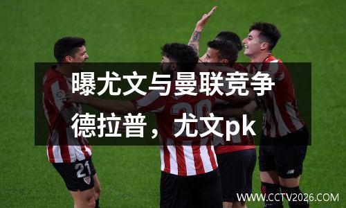 曝尤文与曼联竞争德拉普，尤文pk