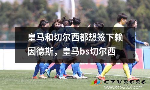 皇马和切尔西都想签下赖因德斯，皇马bs切尔西