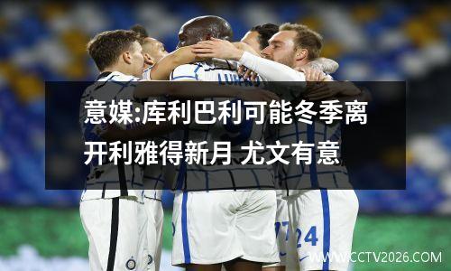 意媒:库利巴利可能冬季离开利雅得新月 尤文有意