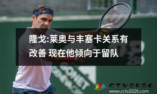 隆戈:莱奥与丰塞卡关系有改善 现在他倾向于留队