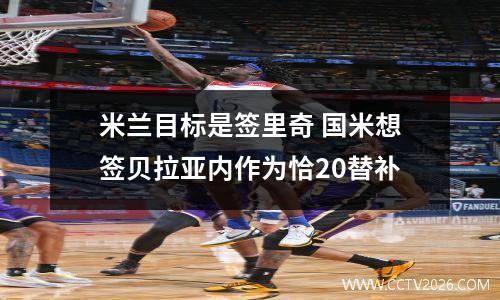 米兰目标是签里奇 国米想签贝拉亚内作为恰20替补