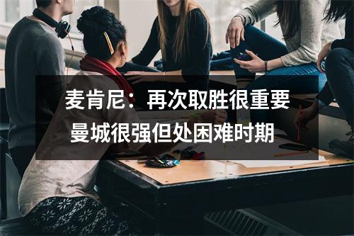 麦肯尼：再次取胜很重要 曼城很强但处困难时期