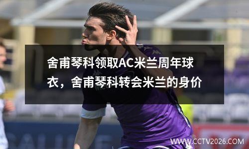 舍甫琴科领取AC米兰周年球衣，舍甫琴科转会米兰的身价