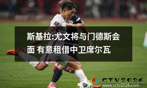 斯基拉:尤文将与门德斯会面 有意租借中卫席尔瓦