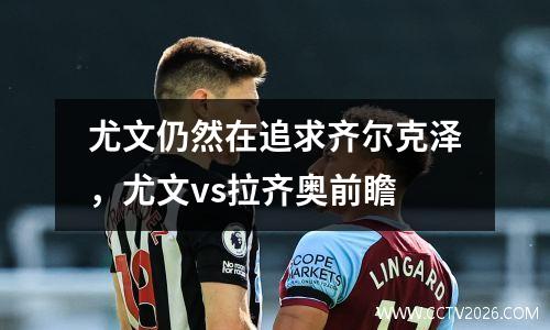 尤文仍然在追求齐尔克泽，尤文vs拉齐奥前瞻